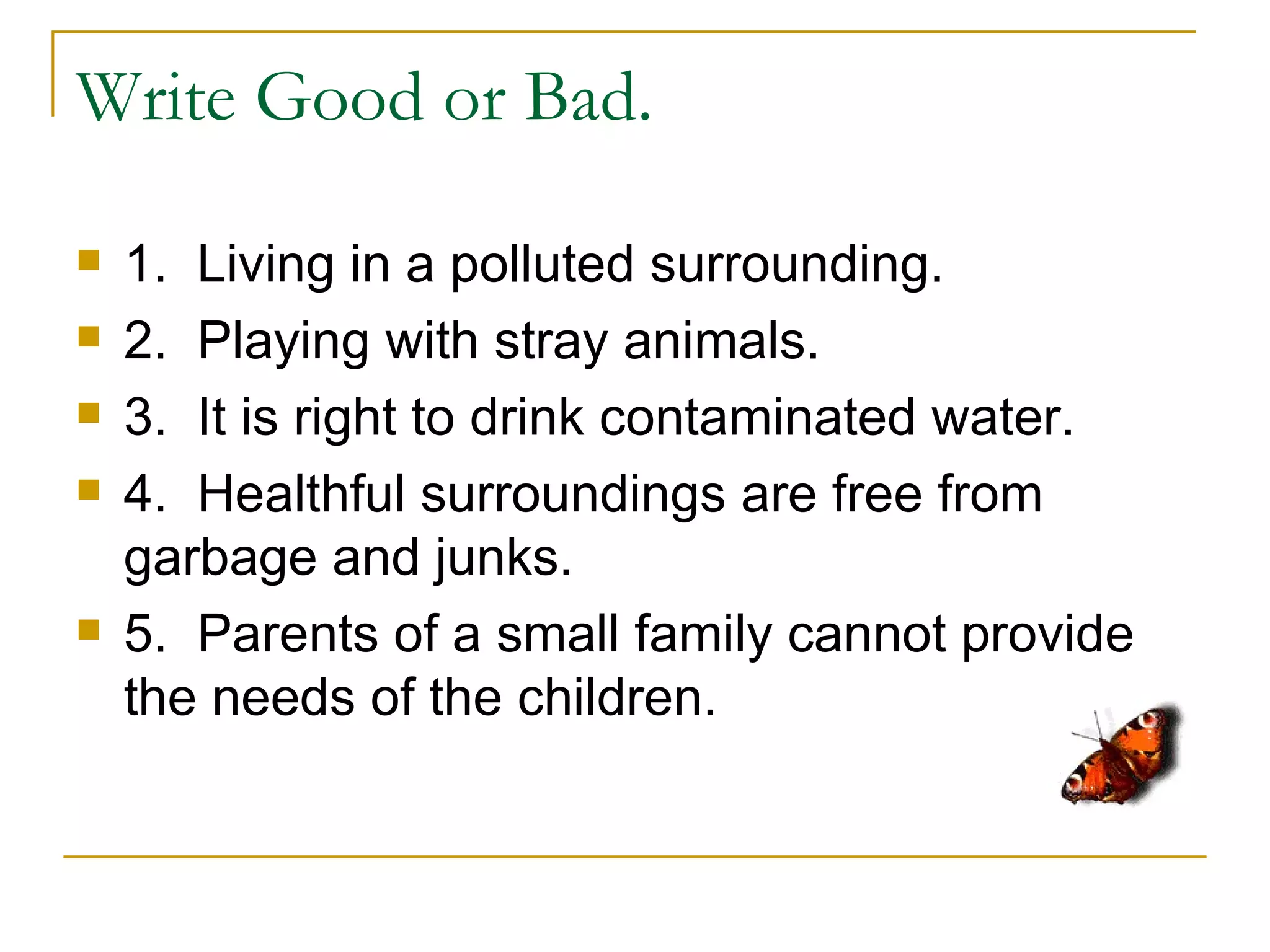 Write Good or Bad.

   1. Living in a polluted surrounding.
   2. Playing with stray animals.
   3. It is right to drink contaminated water.
   4. Healthful surroundings are free from
    garbage and junks.
   5. Parents of a small family cannot provide
    the needs of the children.
 