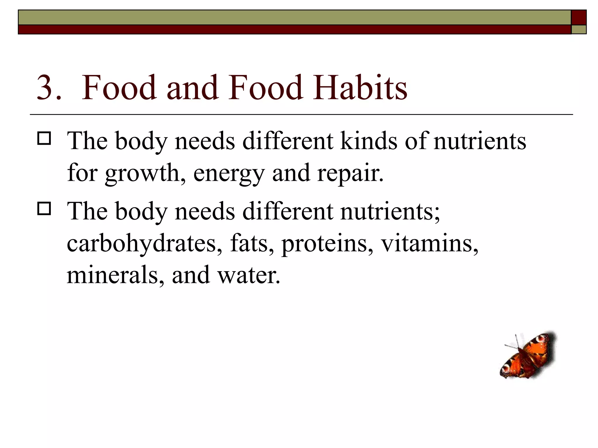 3. Food and Food Habits
   The body needs different kinds of nutrients
    for growth, energy and repair.
   The body needs different nutrients;
    carbohydrates, fats, proteins, vitamins,
    minerals, and water.
 