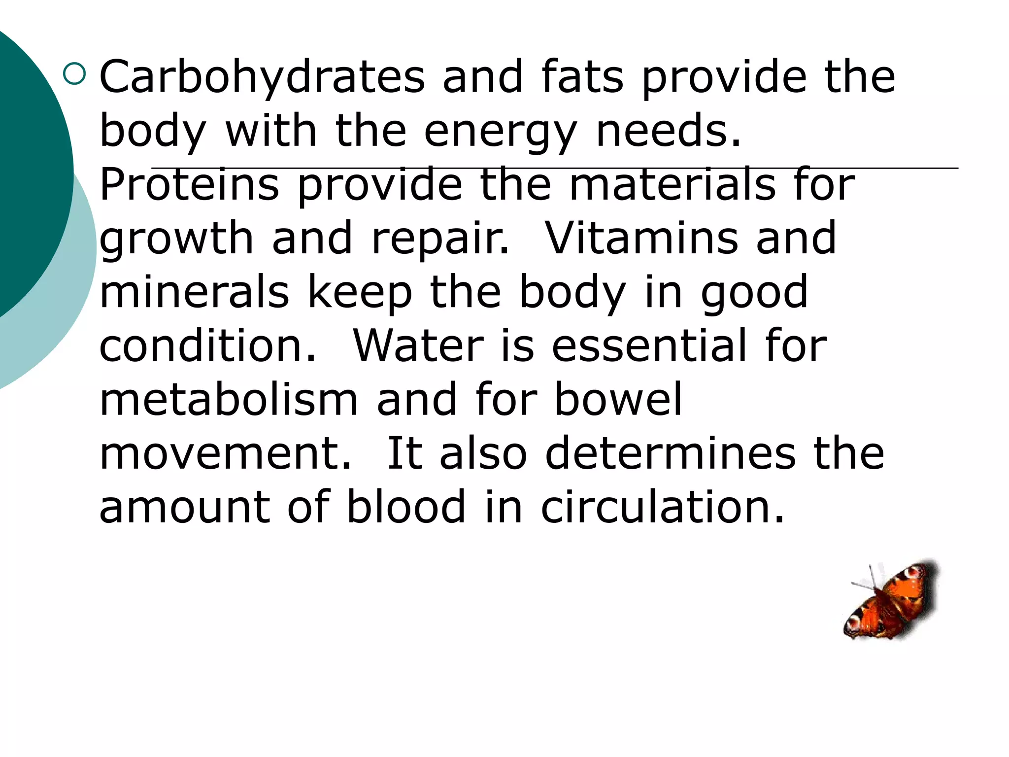    Carbohydrates and fats provide the
    body with the energy needs.
    Proteins provide the materials for
    growth and repair. Vitamins and
    minerals keep the body in good
    condition. Water is essential for
    metabolism and for bowel
    movement. It also determines the
    amount of blood in circulation.
 