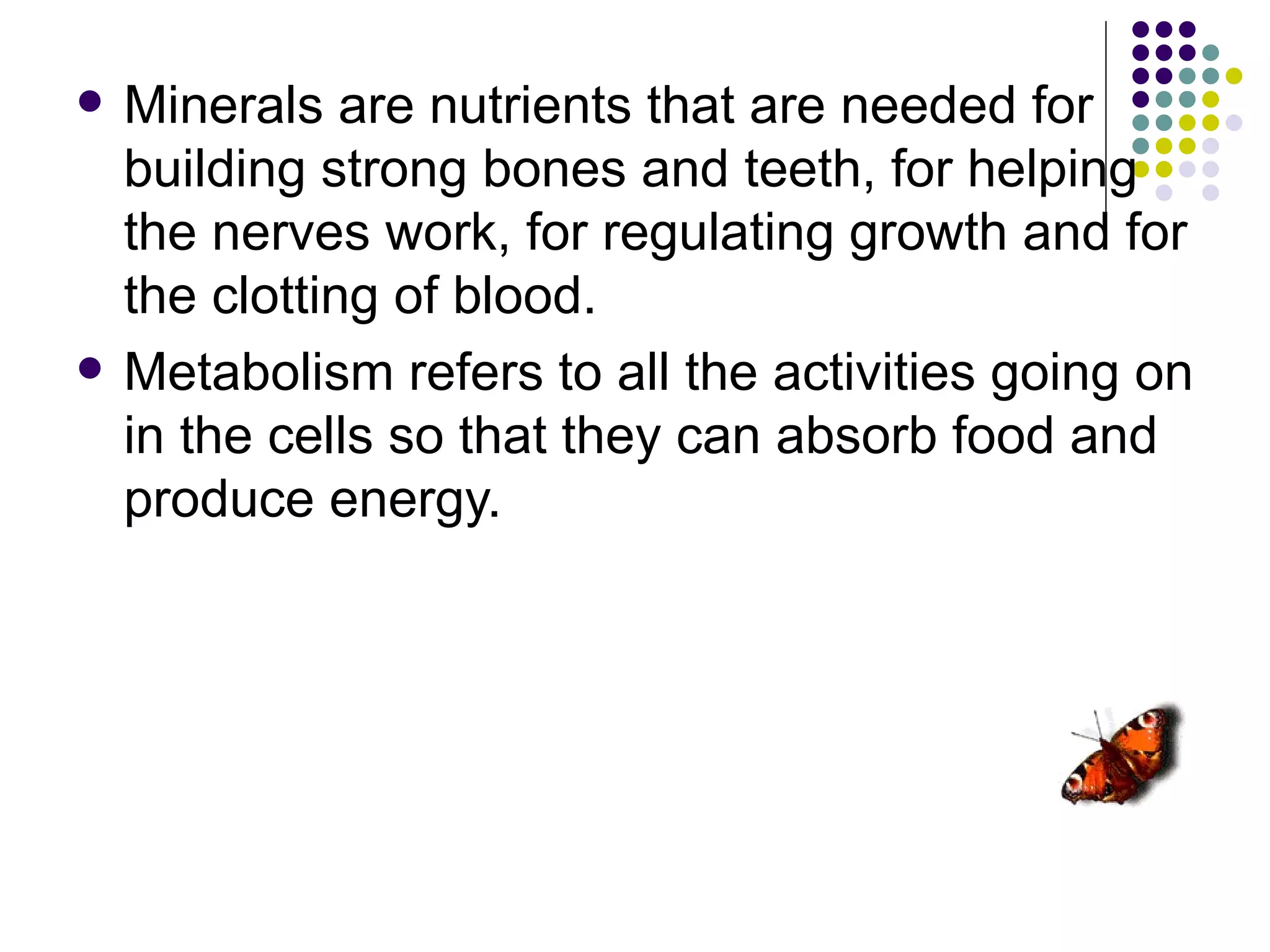    Minerals are nutrients that are needed for
    building strong bones and teeth, for helping
    the nerves work, for regulating growth and for
    the clotting of blood.
   Metabolism refers to all the activities going on
    in the cells so that they can absorb food and
    produce energy.
 