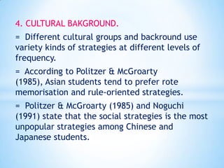 4. CULTURAL BAKGROUND.
= Different cultural groups and backround use
variety kinds of strategies at different levels of
frequency.
= According to Politzer & McGroarty
(1985), Asian students tend to prefer rote
memorisation and rule-oriented strategies.
= Politzer & McGroarty (1985) and Noguchi
(1991) state that the social strategies is the most
unpopular strategies among Chinese and
Japanese students.

 