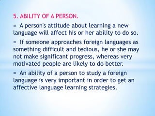 5. ABILITY OF A PERSON.
= A person's attitude about learning a new
language will affect his or her ability to do so.

= If someone approaches foreign languages as
something difficult and tedious, he or she may
not make significant progress, whereas very
motivated people are likely to do better.
= An ability of a person to study a foreign
language is very important in order to get an
affective language learning strategies.

 