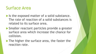 Surface Area
 Is the exposed matter of a solid substance.
The rate of reaction of a solid substances is
related to its surface area.
 Smaller reactant particles provide a greater
surface area which increase the chance for
collision.
 The higher the surface area, the faster the
reaction rate.
 