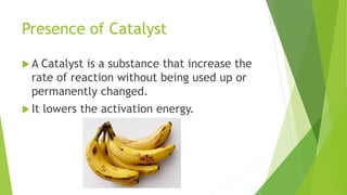 Presence of Catalyst
 A Catalyst is a substance that increase the
rate of reaction without being used up or
permanently changed.
 It lowers the activation energy.
 