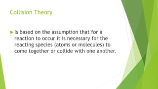 Collision Theory
 Is based on the assumption that for a
reaction to occur it is necessary for the
reacting species (atoms or molecules) to
come together or collide with one another.
 