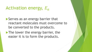 Activation energy, 𝐸𝑎
Serves as an energy barrier that
reactant molecules must overcome to
be converted to the products.
The lower the energy barrier, the
easier it is to form the products.
 