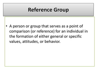 • A person or group that serves as a point of
comparison (or reference) for an individual in
the formation of either general or specific
values, attitudes, or behavior.
Reference Group
 