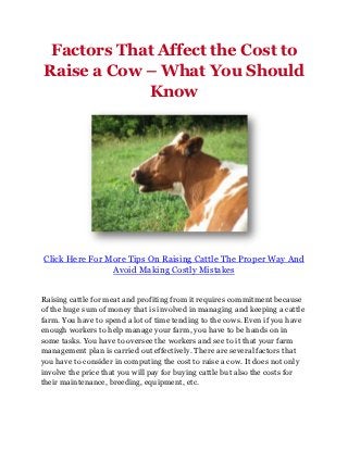 Factors That Affect the Cost to
Raise a Cow – What You Should
            Know




Click Here For More Tips On Raising Cattle The Proper Way And
                Avoid Making Costly Mistakes


Raising cattle for meat and profiting from it requires commitment because
of the huge sum of money that is involved in managing and keeping a cattle
farm. You have to spend a lot of time tending to the cows. Even if you have
enough workers to help manage your farm, you have to be hands on in
some tasks. You have to oversee the workers and see to it that your farm
management plan is carried out effectively. There are several factors that
you have to consider in computing the cost to raise a cow. It does not only
involve the price that you will pay for buying cattle but also the costs for
their maintenance, breeding, equipment, etc.
 