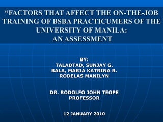 “ FACTORS THAT AFFECT THE ON-THE-JOB TRAINING OF BSBA PRACTICUMERS OF THE UNIVERSITY OF MANILA:  AN ASSESSMENT BY: TALADTAD, SUNJAY G. BALA, MARIA KATRINA R. RODELAS MANILYN DR. RODOLFO JOHN TEOPE PROFESSOR 12 JANUARY 2010 