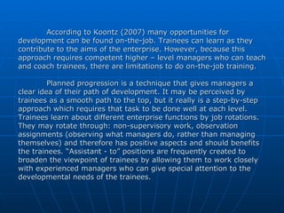 According to Koontz (2007) many opportunities for development can be found on-the-job. Trainees can learn as they contribute to the aims of the enterprise. However, because this approach requires competent higher – level managers who can teach and coach trainees, there are limitations to do on-the-job training.  Planned progression is a technique that gives managers a clear idea of their path of development. It may be perceived by trainees as a smooth path to the top, but it really is a step-by-step approach which requires that task to be done well at each level. Trainees learn about different enterprise functions by job rotations. They may rotate through: non-supervisory work, observation assignments (observing what managers do, rather than managing themselves) and therefore has positive aspects and should benefits the trainees. “Assistant - to” positions are frequently created to broaden the viewpoint of trainees by allowing them to work closely with experienced managers who can give special attention to the developmental needs of the trainees.  