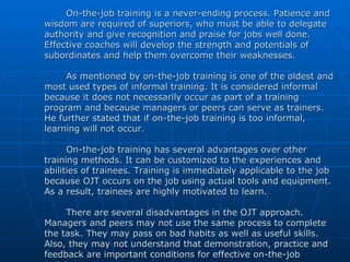 On-the-job training is a never-ending process. Patience and wisdom are required of superiors, who must be able to delegate authority and give recognition and praise for jobs well done. Effective coaches will develop the strength and potentials of subordinates and help them overcome their weaknesses. As mentioned by on-the-job training is one of the oldest and most used types of informal training. It is considered informal because it does not necessarily occur as part of a training program and because managers or peers can serve as trainers. He further stated that if on-the-job training is too informal, learning will not occur. On-the-job training has several advantages over other training methods. It can be customized to the experiences and abilities of trainees. Training is immediately applicable to the job because OJT occurs on the job using actual tools and equipment. As a result, trainees are highly motivated to learn. There are several disadvantages in the OJT approach. Managers and peers may not use the same process to complete the task. They may pass on bad habits as well as useful skills. Also, they may not understand that demonstration, practice and feedback are important conditions for effective on-the-job training. 