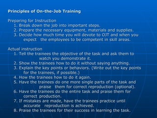 Principles of On-the-Job Training Preparing for Instruction 1. Break down the job into important steps. 2. Prepare the necessary equipment, materials and supplies. 3. Decide how much time you will devote to OJT and when you  expect   the employees to be competent in skill areas. Actual instruction 1. Tell the trainees the objective of the task and ask them to  watch you demonstrate it. 2. Show the trainees how to do it without saying anything. 3. Explain the key points or behaviors. (Write out the key points  for the trainees, if possible.) 4. How the trainees how to do it again. 5. Have the trainees do one more single parts of the task and  praise  them for correct reproduction (optional). 6. Have the trainees do the entire task and praise them for  correct  production. 7. If mistakes are made, have the trainees practice until  accurate  reproduction is achieved. 8. Praise the trainees for their success in learning the task. 