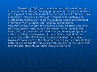 Mamadra (2005), also conducted a study to find out the impact of the on-the-job training programs on the skills and values development of students in the four areas of specialization such as automotive, electronics technology, computer technology and electrical technology as well as the students’ values development in terms of work attitude, self-reliance, self-discipline, resourcefulness, honesty and patience among selected vocational-technical tertiary institutions in Mindanao. In her study it was found out that the impact of the on-the-job training program on skills and values development of the students depend on the approaches of the skilled mentors to supplement the student – trainees’ competence in the classroom as well as the concepts that both the school and the industries work together in the training of technological students as future industrial workers. 