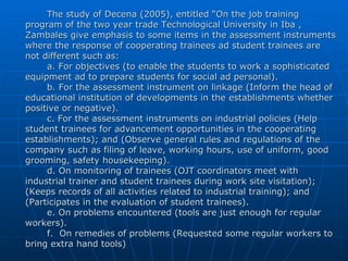 The study of Decena (2005), entitled “On the job training program of the two year trade Technological University in Iba , Zambales give emphasis to some items in the assessment instruments where the response of cooperating trainees ad student trainees are not different such as: a. For objectives (to enable the students to work a sophisticated equipment ad to prepare students for social ad personal). b. For the assessment instrument on linkage (Inform the head of educational institution of developments in the establishments whether positive or negative). c. For the assessment instruments on industrial policies (Help student trainees for advancement opportunities in the cooperating establishments); and (Observe general rules and regulations of the company such as filing of leave, working hours, use of uniform, good grooming, safety housekeeping). d. On monitoring of trainees (OJT coordinators meet with industrial trainer and student trainees during work site visitation); (Keeps records of all activities related to industrial training); and (Participates in the evaluation of student trainees). e. On problems encountered (tools are just enough for regular workers). f.  On remedies of problems (Requested some regular workers to bring extra hand tools) 