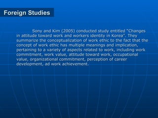 Foreign Studies Sony and Kim (2005) conducted study entitled “Changes in attitude toward work and workers identity in Korea”. They summarize the conceptualization of work ethic to the fact that the concept of work ethic has multiple meanings and implication, pertaining to a variety of aspects related to work, including work commitment, work value, attitude toward work, occupational value, organizational commitment, perception of career development, ad work achievement. 