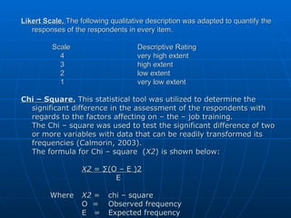 Likert Scale.   The following qualitative description was adapted to quantify the responses of the respondents in every item.   Scale Descriptive Rating   4 very high extent   3 high extent   2 low extent   1  very low extent Chi – Square.  This statistical tool was utilized to determine the significant difference in the assessment of the respondents with regards to the factors affecting on – the – job training. The Chi – square was used to test the significant difference of two or more variables with data that can be readily transformed its frequencies (Calmorin, 2003). The formula for Chi – square  ( X2 ) is shown below:   X2  = ∑(O – E )2   E Where   X2  =  chi – square   O  =  Observed frequency   E  = Expected frequency 