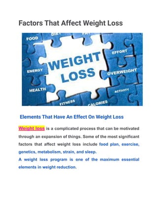 Factors That Affect Weight Loss
Elements That Have An Effect On Weight Loss
Weight loss is a complicated process that can be motivated
through an expansion of things. Some of the most significant
factors that affect weight loss include food plan, exercise,
genetics, metabolism, strain, and sleep.
A weight loss program is one of the maximum essential
elements in weight reduction.
 