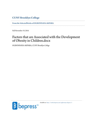 CUNY Brooklyn College
From the SelectedWorks of OGBONNAYA AKPARA
Fall November 19, 2016
Factors that are Associated with the Development
of Obesity in Children.docx
OGBONNAYA AKPARA, CUNY Brooklyn College
Available at: https://works.bepress.com/ogbonnaya-akpara/1/
 