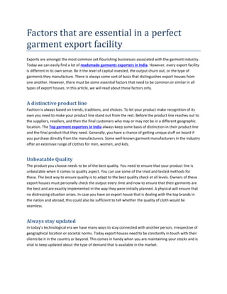 Factors that are essential in a perfect
garment export facility
Exports are amongst the most common yet flourishing businesses associated with the garment industry.
Today we can easily find a lot of readymade garments exporters in India. However, every export facility
is different in its own sense. Be it the level of capital invested, the output churn out, or the type of
garments they manufacture. There is always some sort of basis that distinguishes export houses from
one another. However, there must be some essential factors that need to be common or similar in all
types of export houses. In this article, we will read about these factors only.
A distinctive product line
Fashion is always based on trends, traditions, and choices. To let your product make recognition of its
own you need to make your product line stand out from the rest. Before the product line reaches out to
the suppliers, resellers, and then the final customers who may or may not be in a different geographic
location. The Top garment exporters in India always keep some basis of distinction in their product line
and the final product that they need. Generally, you have a chance of getting unique stuff on board if
you purchase directly from the manufacturers. Some well-known garment manufacturers in the industry
offer an extensive range of clothes for men, women, and kids.
Unbeatable Quality
The product you choose needs to be of the best quality. You need to ensure that your product line is
unbeatable when it comes to quality aspect. You can use some of the tried and tested methods for
these. The best way to ensure quality is to adapt to the best quality check at all levels. Owners of these
export houses must personally check the output every time and now to ensure that their garments are
the best and are exactly implemented in the way they were initially planned. A physical will ensure that
no distressing situation arises. In case you have an export house that is dealing with the top brands in
the nation and abroad, this could also be sufficient to tell whether the quality of cloth would be
seamless.
Always stay updated
In today’s technological era we have many ways to stay connected with another person, irrespective of
geographical location or societal norms. Today export houses need to be constantly in touch with their
clients be it in the country or beyond. This comes in handy when you are maintaining your stocks and is
vital to keep updated about the type of demand that is available in the market.
 