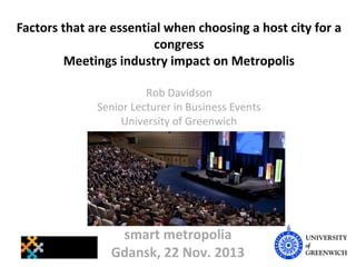 Factors that are essential when choosing a host city for a
congress
Meetings industry impact on Metropolis
Rob Davidson
Senior Lecturer in Business Events
University of Greenwich

smart metropolia
Gdansk, 22 Nov. 2013

 