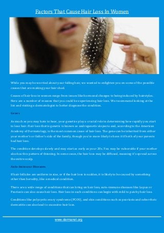 Factors That Cause Hair Loss In Women




While you may be worried about your falling hair, we wanted to enlighten you on some of the possible
causes that are making your hair shed.

Causes of hair loss in women range from issues like hormonal changes to being induced by hairstyles.
Here are a number of reasons that you could be experiencing hair loss. We recommend looking at the
list and visiting a dermatologist to better diagnose the condition.

Genes

As much as you may hate to hear, your genetics play a crucial role in determining how rapidly you start
to lose hair. Hair loss that is genetic is known as androgenetic alopecia and, according to the American
Academy of Dermatology, is the most common cause of hair loss. The gene can be inherited from either
your mother's or father's side of the family, though you're more likely to have it if both of your parents
had hair loss.

The condition develops slowly and may start as early as your 20s. You may be vulnerable if your mother
also has this pattern of thinning. In some cases, the hair loss may be diffused, meaning it's spread across
the entire scalp.

Auto-Immune Diseases

If hair follicles are uniform in size, or if the hair loss is sudden, it is likely to be caused by something
other than heredity, like a medical condition.

There are a wide range of conditions that can bring on hair loss, auto-immune diseases like Lupus or
Psoriasis can also cause hair loss. Hair loss in such conditions can begin with mild to patchy hair loss.

Conditions like polycystic ovary syndrome (PCOS), and skin conditions such as psoriasis and seborrheic
dermatitis can also lead to excessive hair loss.



                                  www.dermanet.org
 