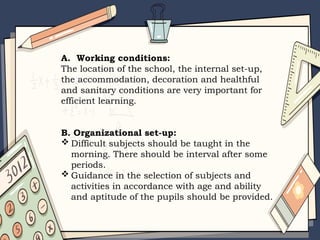A. Working conditions:
The location of the school, the internal set-up,
the accommodation, decoration and healthful
and sanitary conditions are very important for
efficient learning.
B. Organizational set-up:
 Difficult subjects should be taught in the
morning. There should be interval after some
periods.
 Guidance in the selection of subjects and
activities in accordance with age and ability
and aptitude of the pupils should be provided.
 