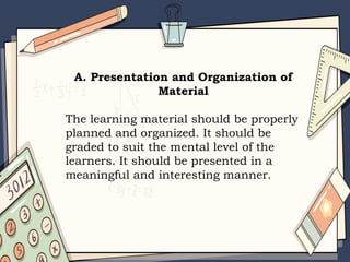 A. Presentation and Organization of
Material
The learning material should be properly
planned and organized. It should be
graded to suit the mental level of the
learners. It should be presented in a
meaningful and interesting manner.
 