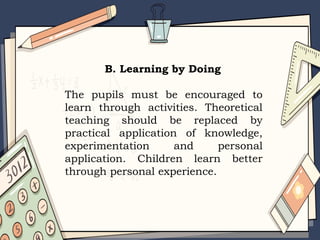 B. Learning by Doing
The pupils must be encouraged to
learn through activities. Theoretical
teaching should be replaced by
practical application of knowledge,
experimentation and personal
application. Children learn better
through personal experience.
 