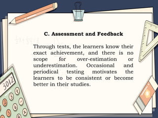 C. Assessment and Feedback
Through tests, the learners know their
exact achievement, and there is no
scope for over-estimation or
underestimation. Occasional and
periodical testing motivates the
learners to be consistent or become
better in their studies.
 