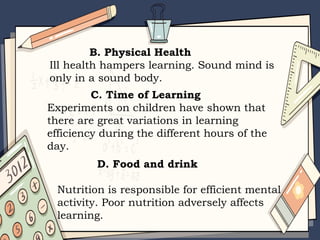 B. Physical Health
Ill health hampers learning. Sound mind is
only in a sound body.
C. Time of Learning
Experiments on children have shown that
there are great variations in learning
efficiency during the different hours of the
day.
D. Food and drink
Nutrition is responsible for efficient mental
activity. Poor nutrition adversely affects
learning.
 