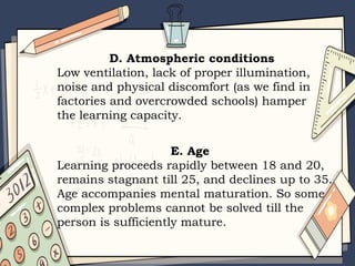 D. Atmospheric conditions
Low ventilation, lack of proper illumination,
noise and physical discomfort (as we find in
factories and overcrowded schools) hamper
the learning capacity.
E. Age
Learning proceeds rapidly between 18 and 20,
remains stagnant till 25, and declines up to 35.
Age accompanies mental maturation. So some
complex problems cannot be solved till the
person is sufficiently mature.
 