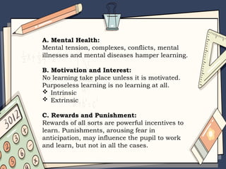A. Mental Health:
Mental tension, complexes, conflicts, mental
illnesses and mental diseases hamper learning.
B. Motivation and Interest:
No learning take place unless it is motivated.
Purposeless learning is no learning at all.
 Intrinsic
 Extrinsic
C. Rewards and Punishment:
Rewards of all sorts are powerful incentives to
learn. Punishments, arousing fear in
anticipation, may influence the pupil to work
and learn, but not in all the cases.
 