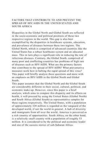 FACTORS THAT CONTRIBUTE TO AND PREVENT THE
SPREAD OF HIV/AIDS IN THE UNITED STATES AND
SOUTH AFRICA
Disparities in the Global North and Global South are reflected
in the socio-economic and political positions of these two
respective regions in the world. This gap is also best
exemplified by the disparities in healthcare systems, education,
and prevalence of diseases between these two regions. The
Global North, which is comprised of advanced countries like the
United States has a robust healthcare system and an educated
mass. This in turn plays a significant role in reducing the rate of
infectious diseases. Contrary, the Global South, comprised of
many poor and conflicting countries has problems of high rate
of diseases such as HIV/AIDS. What are the primary factors
that contribute to the spread of HIV/AIDS? What preventative
measures work best in halting the rapid spread of this virus?
This paper will briefly analyze these questions and more with
an emphasis on HIV/AIDS in the Global North and Global
South.
This paper assumes that the Global North and the Global South
are considerably different in their social, cultural, political, and
economic make-up. However, since this paper is a brief
analysis, which aims to compare this disparity and its effects on
health, it will proceed by using the United States (Global North)
and South Africa (Global South) as representative samples for
these regions respectively. The United States, with a population
of approximately 320 million is regarded as the vanguard of the
developed world, if not the world in general. A hub of diversity
and immigrants from all over the world, America is perceived as
a rich country of opportunities. South Africa, on the other hand,
is a relatively small country with a population of roughly 53
million. It is considered to be the political and economic leader
and one of the success stories of sub-Saharan Africa.
 