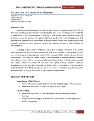 EDUC. 3: INTRODUCTION TO CURRICULUM DEVELOPMENT August 24, 2013
John Daniel P. Gumban | Factors That Determine Time Allotment 1
Factors that Determine Time Allotment
Importance of the Subject
Childs’ Ability
Grade Level
Average Number of Days
Introduction
Determining time allotment is one of the seven steps in curriculum design. In 1963, an
American psychologist, John Bissell Carroll states that time is the most important variable to
school learning. Carroll defined degree of learning as time actually spent in learning divided by
the time needed for leaning. He explains that time spent is the result of opportunity and
perseverance. Opportunity is determined by the classroom teacher and perseverance is the
students’ involvement with academic content; the specific measure is called allotted or
allocated time.
According to the works of Anderson (1983), Bloom (1976), and Fisher et al., (1980)
allocated time is the amount of time specified for an activity or events. In designing curriculum,
we need to analyze the objective and content of the curriculum to be able to estimate the time
requirements. And there are several factors to be considered in determining time allotment
that influence in the result or the outcome of the curriculum design. First is the importance of
the subject, where the portion of classroom time spent teaching students’ particular
knowledge, concepts, and skills. Second is the Childs’ ability or the capacity of the learner to
understand instruction. Third is the grade level or the series of educational level. And last is the
average number of days or the amount of time spent in school in a year.
Summary of the Report
Importance of the Subject
 Address the learners needs and interest according to the goal of the curriculum
 Determine the amount of time to be spent on each subject
Childs’ Ability
 Determine the amount of time the learner is willing to engage actively in
learning.
 Time allotment must agree with the child’s readiness for the learning material
and/or experiences.
 