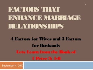 FACTORS THAT
ENHANCE MARRIAGE
RELATIONSHIPS
4 Factors forWives and 3 Factors
forHusbands
Lets Learn fromthe Bookof
1 Peter3: 1-8
September 4, 2013
1
 