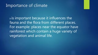 Importance of climate
It is important because it influences the
fauna and the flora from different places.
For example: places near the equator have
rainforest which contain a huge variety of
vegetation and animal life.