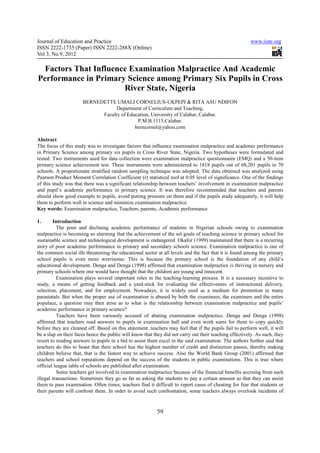 Journal of Education and Practice                                                                       www.iiste.org
ISSN 2222-1735 (Paper) ISSN 2222-288X (Online)
Vol 3, No.9, 2012

  Factors That Influence Examination Malpractice And Academic
Performance in Primary Science among Primary Six Pupils in Cross
                       River State, Nigeria
                      BERNEDETTE UMALI CORNELIUS-UKPEPI & RITA ASU NDIFON
                                  Department of Curriculum and Teaching,
                            Faculty of Education, University of Calabar, Calabar.
                                           P.M.B.1115,Calabar.
                                          berncornel@yahoo,com

Abstract
The focus of this study was to investigate factors that influence examination malpractice and academic performance
in Primary Science among primary six pupils in Cross River State, Nigeria. Two hypotheses were formulated and
tested. Two instruments used for data collection were examination malpractice questionnaire (EMQ) and a 50-item
primary science achievement test. These instruments were administered to 1818 pupils out of 68,201 pupils in 70
schools. A proportionate stratified random sampling technique was adopted. The data obtained was analyzed using
Pearson Product Moment Correlation Coefficient (r) statistical tool at 0.05 level of significance. One of the findings
of this study was that there was a significant relationship between teachers’ involvement in examination malpractice
and pupil’s academic performance in primary science. It was therefore recommended that teachers and parents
should show good example to pupils, avoid putting pressure on them and if the pupils study adequately, it will help
them to perform well in science and minimize examination malpractice.
Key words: Examination malpractice, Teachers, parents, Academic performance

1.      Introduction
          The poor and declining academic performance of students in Nigerian schools owing to examination
malpractice is becoming so alarming that the achievement of the set goals of teaching science in primary school for
sustainable science and technological development is endangered. Okafor (1999) maintained that there is a recurring
story of poor academic performance in primary and secondary schools science. Examination malpractice is one of
the common social ills threatening the educational sector at all levels and the fact that it is found among the primary
school pupils is even more worrisome. This is because the primary school is the foundation of any child’s
educational development. Denga and Denga (1998) affirmed that examination malpractice is thriving in nursery and
primary schools where one would have thought that the children are young and innocent.
          Examination plays several important roles in the teaching-learning process. It is a necessary incentive to
study, a means of getting feedback and a yard-stick for evaluating the effectiveness of instructional delivery,
selection, placement, and for employment. Nowadays, it is widely used as a medium for promotion in many
parastatals. But when the proper use of examination is abused by both the examinees, the examiners and the entire
populace, a question may then arise as to what is the relationship between examination malpractice and pupils’
academic performance in primary science?
          Teachers have been variously accused of abating examination malpractice. Denga and Denga (1998)
affirmed that teachers read answers to pupils in examination hall and even work sums for them to copy quickly
before they are cleaned off. Based on this statement, teachers may feel that if the pupils fail to perform well, it will
be a slap on their faces hence the public will know that they did not carry out their teaching effectively. As such, they
resort to reading answers to pupils in a bid to assist them excel in the said examination. The authors further said that
teachers do this to boast that their school has the highest number of credit and distinction passes, thereby making
children believe that, that is the fastest way to achieve success. Also the World Bank Group (2001) affirmed that
teachers and school reputations depend on the success of the students in public examinations. This is true where
official league table of schools are published after examination.
          Some teachers get involved in examination malpractice because of the financial benefits accruing from such
illegal transactions. Sometimes they go as far as asking the students to pay a certain amount so that they can assist
them to pass examination. Often times, teachers find it difficult to report cases of cheating for fear that students or
their parents will confront them. In order to avoid such confrontation, some teachers always overlook incidents of



                                                          59
 