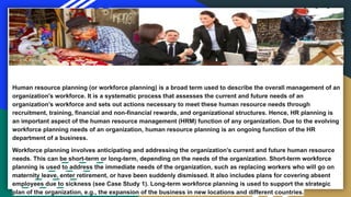 Human resource planning (or workforce planning) is a broad term used to describe the overall management of an
organization's workforce. It is a systematic process that assesses the current and future needs of an
organization’s workforce and sets out actions necessary to meet these human resource needs through
recruitment, training, financial and non-financial rewards, and organizational structures. Hence, HR planning is
an important aspect of the human resource management (HRM) function of any organization. Due to the evolving
workforce planning needs of an organization, human resource planning is an ongoing function of the HR
department of a business.
Workforce planning involves anticipating and addressing the organization’s current and future human resource
needs. This can be short-term or long-term, depending on the needs of the organization. Short-term workforce
planning is used to address the immediate needs of the organization, such as replacing workers who will go on
maternity leave, enter retirement, or have been suddenly dismissed. It also includes plans for covering absent
employees due to sickness (see Case Study 1). Long-term workforce planning is used to support the strategic
plan of the organization, e.g., the expansion of the business in new locations and different countries.
 