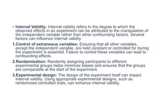 • Internal Validity: Internal validity refers to the degree to which the
observed effects in an experiment can be attributed to the manipulation of
the independent variable rather than other confounding factors. Several
factors can influence internal validity:
1.Control of extraneous variables: Ensuring that all other variables,
except the independent variable, are held constant or controlled for during
the experiment is essential. Failure to control these variables can lead to
confounding effects.
2.Randomization: Randomly assigning participants to different
experimental groups helps minimize biases and ensures that the groups
are comparable at the start of the experiment.
3.Experimental design: The design of the experiment itself can impact
internal validity. Using appropriate experimental designs, such as
randomized controlled trials, can enhance internal validity.
 