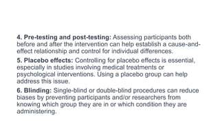 4. Pre-testing and post-testing: Assessing participants both
before and after the intervention can help establish a cause-and-
effect relationship and control for individual differences.
5. Placebo effects: Controlling for placebo effects is essential,
especially in studies involving medical treatments or
psychological interventions. Using a placebo group can help
address this issue.
6. Blinding: Single-blind or double-blind procedures can reduce
biases by preventing participants and/or researchers from
knowing which group they are in or which condition they are
administering.
 