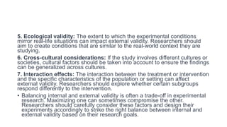 5. Ecological validity: The extent to which the experimental conditions
mirror real-life situations can impact external validity. Researchers should
aim to create conditions that are similar to the real-world context they are
studying.
6. Cross-cultural considerations: If the study involves different cultures or
societies, cultural factors should be taken into account to ensure the findings
can be generalized across cultures.
7. Interaction effects: The interaction between the treatment or intervention
and the specific characteristics of the population or setting can affect
external validity. Researchers should explore whether certain subgroups
respond differently to the intervention.
• Balancing internal and external validity is often a trade-off in experimental
research. Maximizing one can sometimes compromise the other.
Researchers should carefully consider these factors and design their
experiments accordingly to strike the right balance between internal and
external validity based on their research goals.
 