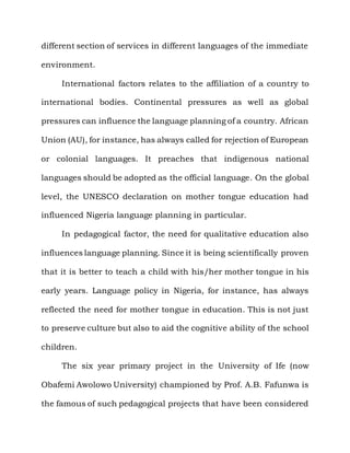 different section of services in different languages of the immediate

environment.

     International factors relates to the affiliation of a country to

international bodies. Continental pressures as well as global

pressures can influence the language planning of a country. African

Union (AU), for instance, has always called for rejection of European

or colonial languages. It preaches that indigenous national

languages should be adopted as the official language. On the global

level, the UNESCO declaration on mother tongue education had

influenced Nigeria language planning in particular.

     In pedagogical factor, the need for qualitative education also

influences language planning. Since it is being scientifically proven

that it is better to teach a child with his/her mother tongue in his

early years. Language policy in Nigeria, for instance, has always

reflected the need for mother tongue in education. This is not just

to preserve culture but also to aid the cognitive ability of the school

children.

     The six year primary project in the University of Ife (now

Obafemi Awolowo University) championed by Prof. A.B. Fafunwa is

the famous of such pedagogical projects that have been considered
 
