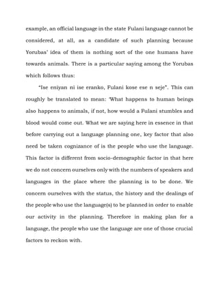 example, an official language in the state Fulani language cannot be

considered, at all, as a candidate of such planning because

Yorubas‟ idea of them is nothing sort of the one humans have

towards animals. There is a particular saying among the Yorubas

which follows thus:

     “Ise eniyan ni ise eranko, Fulani kose ese n seje”. This can

roughly be translated to mean: „What happens to human beings

also happens to animals, if not, how would a Fulani stumbles and

blood would come out. What we are saying here in essence in that

before carrying out a language planning one, key factor that also

need be taken cognizance of is the people who use the language.

This factor is different from socio-demographic factor in that here

we do not concern ourselves only with the numbers of speakers and

languages in the place where the planning is to be done. We

concern ourselves with the status, the history and the dealings of

the people who use the language(s) to be planned in order to enable

our activity in the planning. Therefore in making plan for a

language, the people who use the language are one of those crucial

factors to reckon with.
 