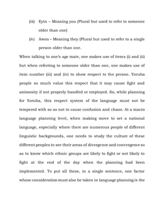 (iii)   Eyin – Meaning you (Plural but used to refer to someone

             older than one)

     (iv)    Awon – Meaning they (Plural but used to refer to a single

             person older than one.

When talking to one‟s age mate, one makes use of items (i) and (ii)

but when referring to someone older than one, one makes use of

item number (iii) and (iv) to show respect to the person. Yoruba

people so much value this respect that it may cause fight and

animosity if not properly handled or employed. So, while planning

for Yoruba, this respect system of the language must not be

tempered with so as not to cause confusion and chaos. At a macro

language planning level, when making move to set a national

language, especially where there are numerous people of different

linguistic backgrounds, one needs to study the culture of these

different peoples to see their areas of divergence and convergence so

as to know which ethnic groups are likely to fight or not likely to

fight at the end of the day when the planning had been

implemented. To put all these, in a single sentence, one factor

whose consideration must also be taken in language planning is the
 