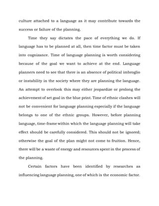 culture attached to a language as it may contribute towards the

success or failure of the planning.

     Time they say dictates the pace of everything we do. If

language has to be planned at all, then time factor must be taken

into cognizance. Time of language planning is worth considering

because of the goal we want to achieve at the end. Language

planners need to see that there is an absence of political imbroglio

or instability in the society where they are planning the language.

An attempt to overlook this may either jeopardize or prolong the

achievement of set goal in the blue print. Time of ethnic clashes will

not be convenient for language planning especially if the language

belongs to one of the ethnic groups. However, before plannin g

language, time-frame within which the language planning will take

effect should be carefully considered. This should not be ignored;

otherwise the goal of the plan might not come to fruition. Hence,

there will be a waste of energy and resources spent in the process of

the planning.

     Certain factors have been identified by researches as

influencing language planning, one of which is the economic factor.
 