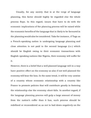 Usually, for any society that is at the verge of language

planning, this factor should highly be regarded else the whole

process flops. In this regard, issues that have to do with the

economic implications of the planning process will be raised while

the economic benefits of the language that is likely to be favoured in

the planning would also be considered. Take for instance, if Togo as

a French-speaking nation is undergoing language planning and

close attention is not paid to the second language (i.e.) which

should be English owing to their economic transactions with

English speaking nations like Nigeria, their economy will suffer for

it.

However, there is a belief that a well planned language will in a way

have positive effect on the economy so also if not well planned the

economy will bear the loss. In the same trend, it will be very unwise

of a country whose economic relationship with a country like

France to promote policies that will contribute greatly in fostering

the relationship else the economy short-falls. In another regard, if

the language planning process will gulp a large amount of money

from the nation‟s coffer than it has, such process should be

redefined or reconsidered so as not to bail down negatively on the
 