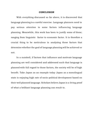 CONCLUSION

       With everything discussed so far above, it is discovered that

language planning is a careful exercise. Language planners need to

pay serious attention to some factors influencing language

planning. Meanwhile, this work has been to justify some of these;

ranging from linguistic factor to economic factor. It is therefore a

crucial thing to be meticulous in analyzing those factors that

determine whether the goal of language planning will be achieved or

not.

       In a nutshell, if factors that influence and motivate language

planning are well considered and addressed such that language is

planned with full regard to those factors, the society will be of high

benefit. Take Japan as an example today Japan as a monolingual

state is enjoying high rate of socio-political development based on

their well planned language. Scholars believe Japan is a living proof

of what a brilliant language planning can result to.
 