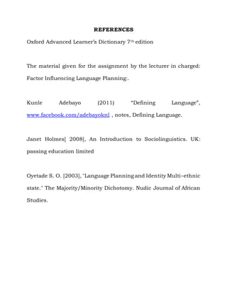REFERENCES

Oxford Advanced Learner‟s Dictionary 7 th edition



The material given for the assignment by the lecturer in charged:

Factor Influencing Language Planning:.



Kunle       Adebayo         (2011)       “Defining     Language”,

www.facebook.com/adebayoknl , notes, Defining Language.



Janet Holmes[ 2008], An Introduction to Sociolinguistics. UK:

passing education limited



Oyetade S. O. [2003], "Language Planning and Identity Multi–ethnic

state." The Majority/Minority Dichotomy. Nudic Journal of African

Studies.
 