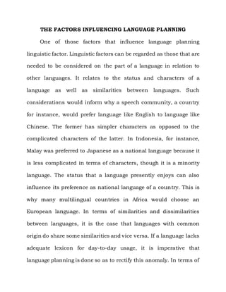 THE FACTORS INFLUENCING LANGUAGE PLANNING

     One of those factors that influence language planning

linguistic factor. Linguistic factors can be regarded as those that are

needed to be considered on the part of a language in relation to

other languages. It relates to the status and characters of a

language   as   well   as   similarities   between   languages. Such

considerations would inform why a speech community, a country

for instance, would prefer language like English to language like

Chinese. The former has simpler characters as opposed to the

complicated characters of the latter. In Indonesia, for instance,

Malay was preferred to Japanese as a national language because it

is less complicated in terms of characters, though it is a minority

language. The status that a language presently enjoys can also

influence its preference as national language of a country. This is

why many multilingual countries in Africa would choose an

European language. In terms of similarities and dissimilarities

between languages, it is the case that languages with common

origin do share some similarities and vice versa. If a language lacks

adequate lexicon for day-to-day usage, it is imperative that

language planning is done so as to rectify this anomaly. In terms of
 