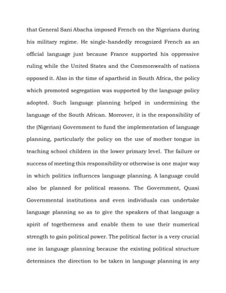 that General Sani Abacha imposed French on the Nigerians during

his military regime. He single-handedly recognized French as an

official language just because France supported his oppressive

ruling while the United States and the Commonwealth of nations

opposed it. Also in the time of apartheid in South Africa, the policy

which promoted segregation was supported by the language policy

adopted. Such language planning helped in undermining the

language of the South African. Moreover, it is the responsibility of

the (Nigerian) Government to fund the implementation of language

planning, particularly the policy on the use of mother tongue in

teaching school children in the lower primary level. The failure or

success of meeting this responsibility or otherwise is one major way

in which politics influences language planning. A language could

also be planned for political reasons. The Government, Quasi

Governmental institutions and even individuals can undertake

language planning so as to give the speakers of that language a

spirit of togetherness and enable them to use their numerical

strength to gain political power. The political factor is a very crucial

one in language planning because the existing political structure

determines the direction to be taken in language planning in any
 